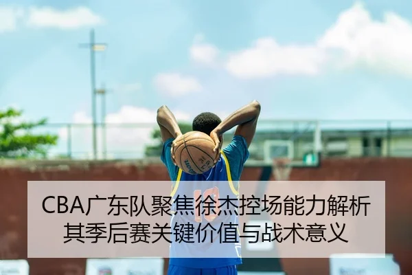 CBA广东队聚焦徐杰控场能力解析其季后赛关键价值与战术意义