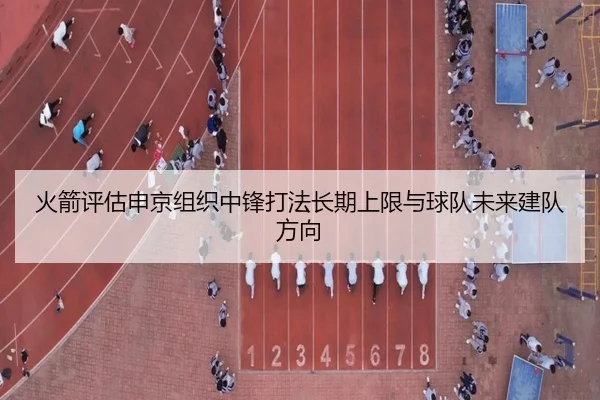 火箭评估申京组织中锋打法长期上限与球队未来建队方向