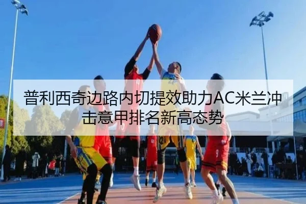 普利西奇边路内切提效助力AC米兰冲击意甲排名新高态势