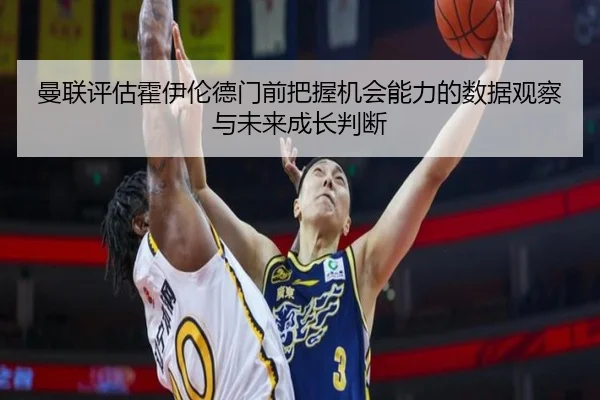 曼联评估霍伊伦德门前把握机会能力的数据观察与未来成长判断