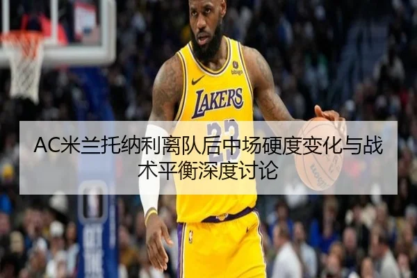 AC米兰托纳利离队后中场硬度变化与战术平衡深度讨论