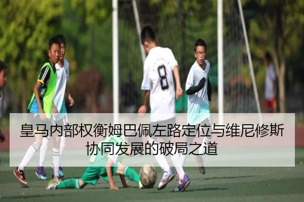 皇马内部权衡姆巴佩左路定位与维尼修斯协同发展的破局之道