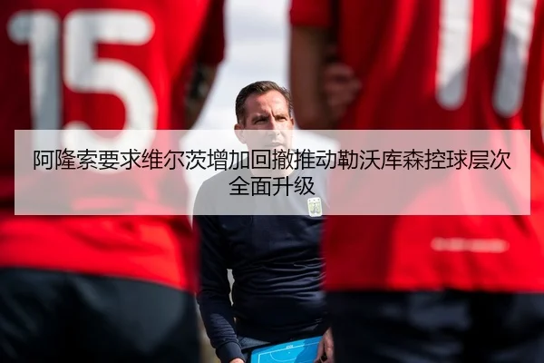 阿隆索要求维尔茨增加回撤推动勒沃库森控球层次全面升级
